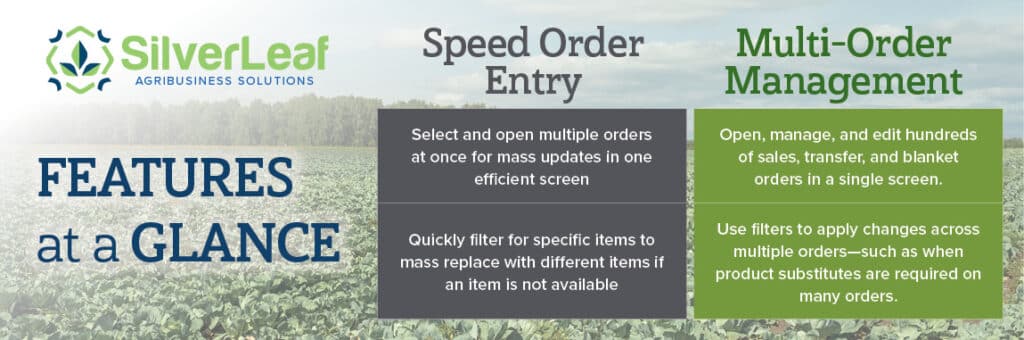 SilverLeaf Features: Speed Order Entry— Select and open multiple orders at once for mass updates in one efficient screen Quickly filter for specific items to mass replace with different items if an item is not available Multi-Order Management— Open, manage, and edit hundreds of sales, transfer, and blanket orders in a single screen. Use filters to apply changes across multiple orders—such as when product substitutes are required on many orders.